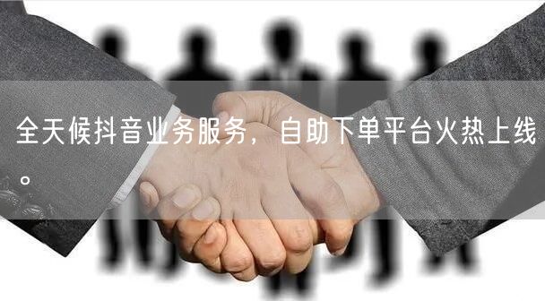 全天候抖音业务服务,自助下单平台火热上线。