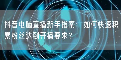 抖音电脑直播新手指南：如何快速积累粉丝达到开播要求？
