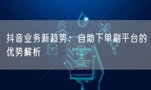 抖音业务新趋势:自助下单刷平台的优势解析