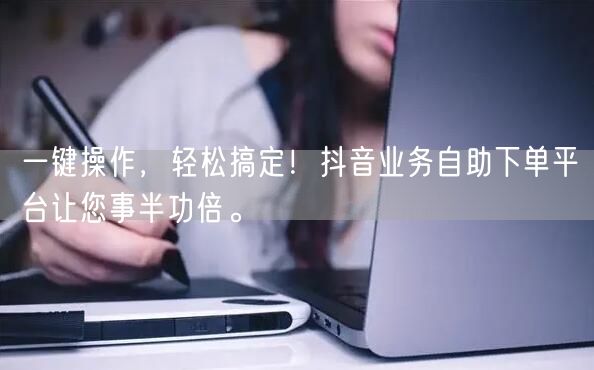一键操作，轻松搞定！抖音业务自助下单平台让您事半功倍。