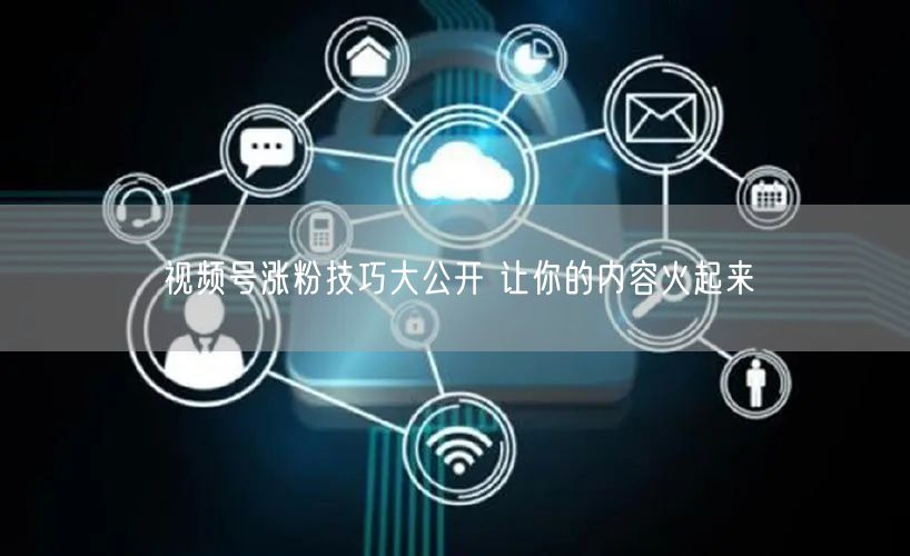 视频号涨粉技巧大公开 让你的内容火起来