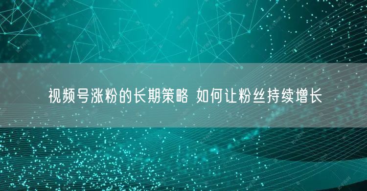 视频号涨粉的长期策略 如何让粉丝持续增长